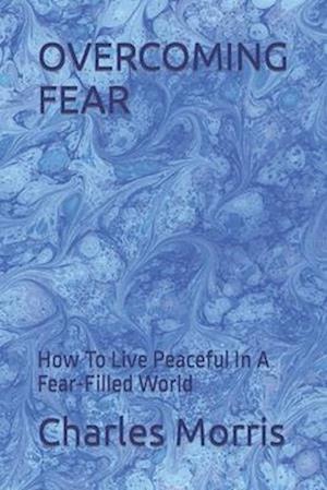 OVERCOMING FEAR: How To Live Peaceful In A Fear-Filled World