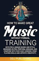 HOW TO MAKE GREAT MUSIC WITHOUT FORMAL TRAINING. Keys for a Unique Sound and Style, Beginner or Pro. Perform, Arrange, and Compose with Fast, Easy Lessons. Hone Playing Skills and Artistic Creativity