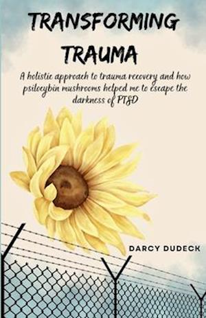 Transforming Trauma: A holistic approach to trauma recovery and how psilocybin mushrooms helped me to escape the darkness of PTSD