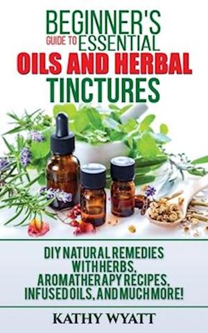 Beginner's Guide to Essential Oils and Herbal Tinctures: DIY Natural Remedies with Herbs, Aromatherapy Recipes, Infused Oils, and Much More!