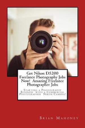 Get Nikon D5200 Freelance Photography Jobs Now! Amazing Freelance Photographer Jobs: Starting a Photography Business with a Commercial Photographer