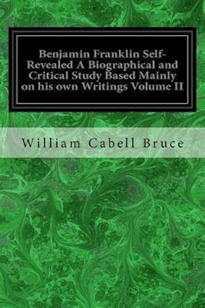 Benjamin Franklin Self-Revealed a Biographical and Critical Study Based Mainly on His Own Writings Volume II