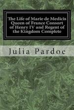 The Life of Marie de Medicis Queen of France Consort of Henry IV and Regent of the Kingdom Complete