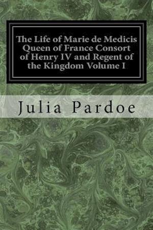 The Life of Marie de Medicis Queen of France Consort of Henry IV and Regent of the Kingdom Volume I