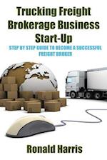 Trucking Freight Brokerage Business Start-Up: Step By Step Guide To Become a Successful Freight Broker 