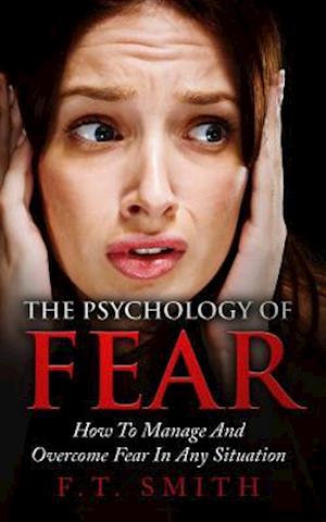 The Psychology Of Fear: How To Manage And Overcome Fear In Any Situation