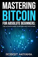 Mastering Bitcoin For Absolute Beginners: The Ultimate Guide To Bitcoin And The Future 