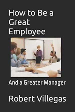 How to Be a Great Employee: And a Greater Manager