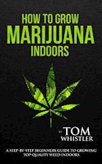 How to Grow Marijuana: Indoors - A Step-by-Step Beginner's Guide to Growing Top-Quality Weed Indoors 