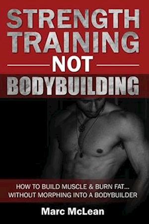 Strength Training NOT Bodybuilding: How To Build Muscle And Burn Fat...Without Morphing Into A Bodybuilder