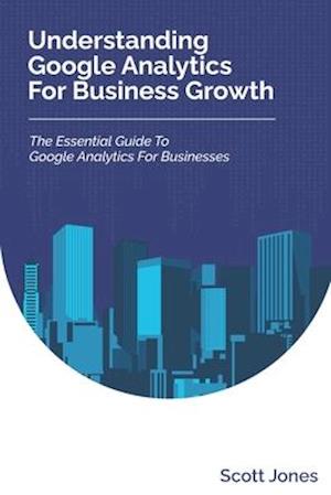 Understanding Google Analytics For Business Growth: The Essential Guide To Google Analytics For Businesses