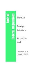 Code of Federal Regulations Title 22, Foreign Relations, PT. 300 to End, Revised as of April 1, 2017