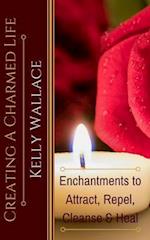 Creating A Charmed Life: Enchantments To Attract, Repel, Cleanse and Heal 