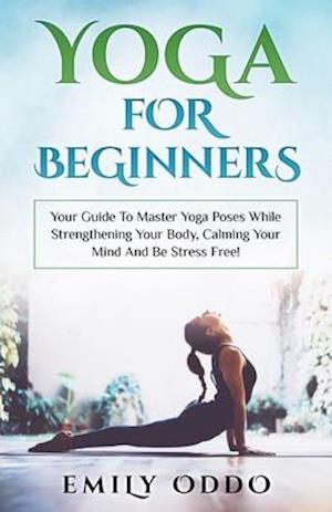 Yoga For Beginners: Your Guide To Master Yoga Poses While Strengthening Your Body, Calming Your Mind And Be Stress Free!