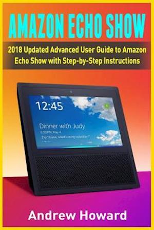 Amazon Echo Show: 2018 Updated Advanced User Guide to Amazon Echo Show with Step-by-Step Instructions (alexa, dot, echo user guide, echo amazon, amazo