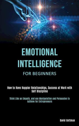 Emotional Intelligence for Beginners: How to Have Happier Relationships, Success at Work with Self Discipline (Think Like an Empath, and use Manipulat