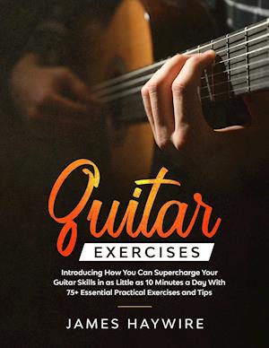 Guitar Exercises: Introducing How You Can Supercharge Your Guitar Skills In as Little as 10 Minutes a Day With 75+ Essential Practical Exercises and T