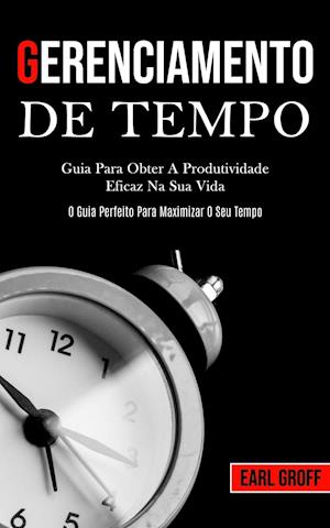 Gerenciamento De Tempo - Guia para obter a produtividade eficaz na sua vida (O guia perfeito para maximizar o seu tempo)