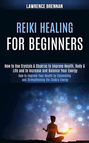 Reiki Healing for Beginners: How to Improve Your Health by Channeling and Strengthening the Chakra Energy (How to Use Crystals & Chakras to Improve He