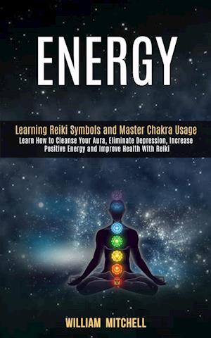 Energy: Learning Reiki Symbols and Master Chakra Usage (Learn How to Cleanse Your Aura, Eliminate Depression, Increase Positive Energy and Improve Hea