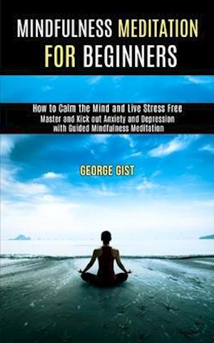 Mindfulness Meditation for Beginners: Master and Kick Out Anxiety and Depression With Guided Mindfulness Meditation (How to Calm the Mind and Live Str