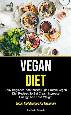 Vegan Diet: Easy Beginner Plant-based High Protein Vegan Diet Recipes To Eat Clean, Increase Energy, And Lose Weight (Vegan Diet Recipes For Beginner