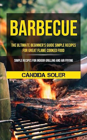 Barbecue: The Ultimate Beginner's Guide Simple Recipes For Great Flame Cooked Food (Simple Recipes For Indoor Grilling And Air Frying)