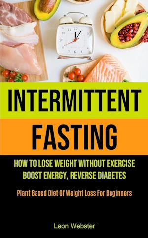 Intermittent Fasting: How To Lose Weight Without Exercise, Boost Energy, Reverse Diabetes (Plant Based Diet Of Weight Loss For Beginners)