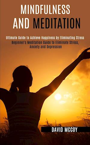 Mindfulness and Meditation: Beginner's Meditation Guide to Eliminate Stress, Anxiety and Depression (Ultimate Guide to Achieve Happiness by Eliminatin