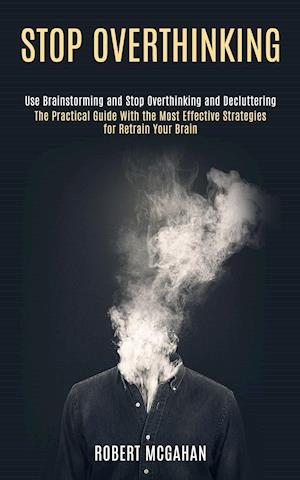 Stop Overthinking: Use Brainstorming and Stop Overthinking and Decluttering (The Practical Guide With the Most Effective Strategies for Retrain Your B