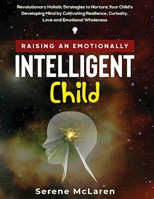 Raising an Emotionally Intelligent Child. Revolutionary Holistic Strategies to Nurture Your Child's Developing Mind by Cultivating Resilience, Curiosity, Love and Emotional Wholeness