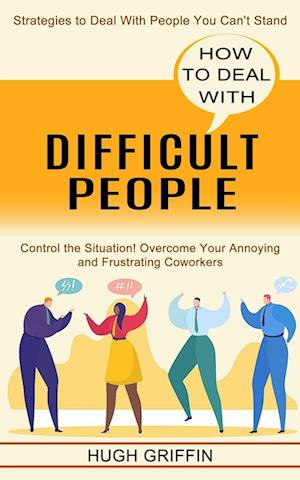 How to Deal With Difficult People: Control the Situation! Overcome Your Annoying and Frustrating Coworkers (Strategies to Deal With People You Can't S