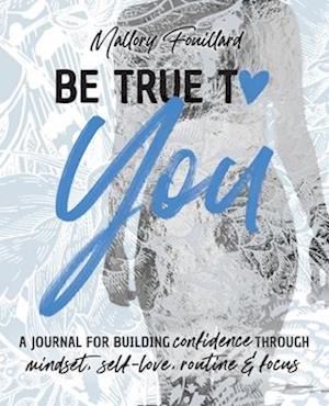 Be True To You: a Journal For Building Confidence Through Mindset, Self-Love, Routine and Focus: a Journal For Building Confidence Through