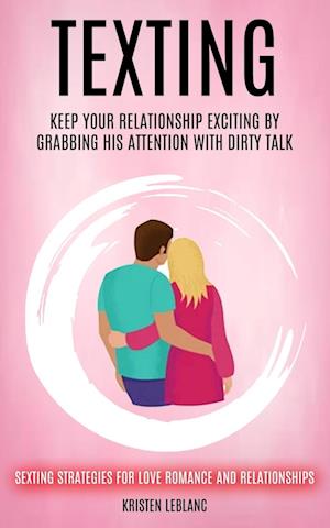 Texting: Keep Your Relationship Exciting By Grabbing His Attention With Dirty Talk (Sexting Strategies For Love Romance And Relationships)