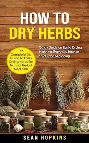 How to Dry Herbs: The Complete Diy Guide to Easily Drying Herbs for Natural Herbal Medicine (Quick Guide on Easily Drying Herbs for Everyday Kitchen S