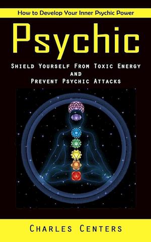 Psychic: How to Develop Your Inner Psychic Power (Shield Yourself From Toxic Energy and Prevent Psychic Attacks)