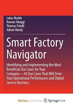 Smart Factory Navigator : Identifying and Implementing the Most Beneficial Use Cases for Your Company-44 Use Cases That Will Drive Your Operational Pe