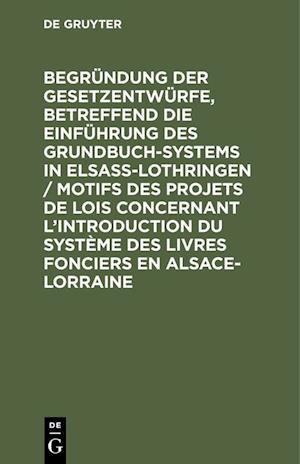 Begründung der Gesetzentwürfe, betreffend die Einführung des Grundbuchsystems in Elsaß-Lothringen / Motifs des projets de lois concernant l'introduction du système des livres fonciers en Alsace-Lorraine