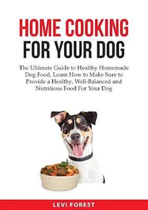 Home Cooking for Your Dog: The Ultimate Guide to Healthy Homemade Dog Food, Learn How to Make Sure to Provide a Healthy, Well-Balanced and Nutritious