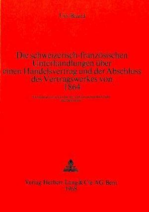 Die Schweizerisch-Franzoesischen Unterhandlungen Ueber Einen Handelsvertrag Und Der Abschluss Des Vertragswerkes Von 1864