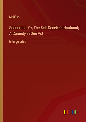 Sganarelle: Or, The Self-Deceived Husband; A Comedy in One Act:in large print