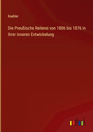 Die Preußische Reiterei von 1806 bis 1876 in ihrer inneren Entwickelung