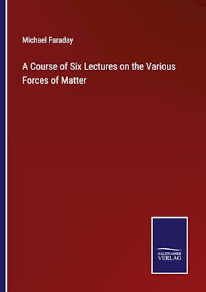 A Course of Six Lectures on the Various Forces of Matter