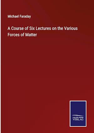 A Course of Six Lectures on the Various Forces of Matter