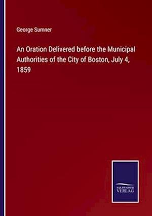 An Oration Delivered before the Municipal Authorities of the City of Boston, July 4, 1859