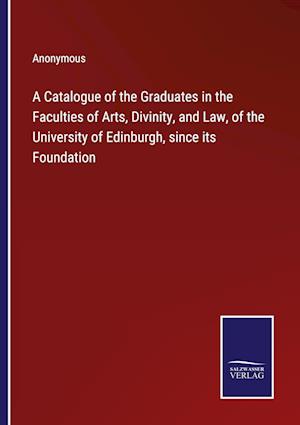 A Catalogue of the Graduates in the Faculties of Arts, Divinity, and Law, of the University of Edinburgh, since its Foundation