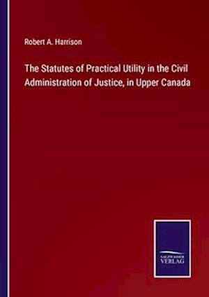 The Statutes of Practical Utility in the Civil Administration of Justice, in Upper Canada