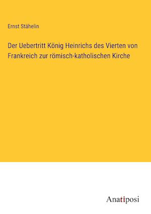 Der Uebertritt König Heinrichs des Vierten von Frankreich zur römisch-katholischen Kirche