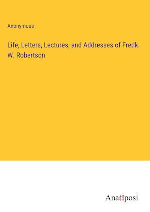 Life, Letters, Lectures, and Addresses of Fredk. W. Robertson