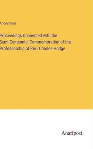 Proceedings Connected with the Semi-Centennial Commemoration of the Professorship of Rev. Charles Hodge